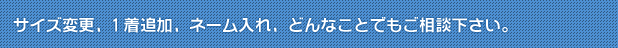 サイズ変更、1着追加、ネーム入れ、どんなことでもご相談下さい。